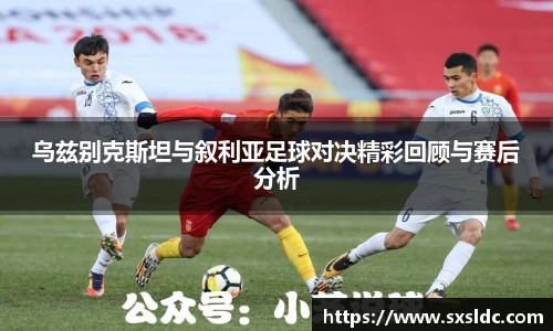乌兹别克斯坦与叙利亚足球对决精彩回顾与赛后分析